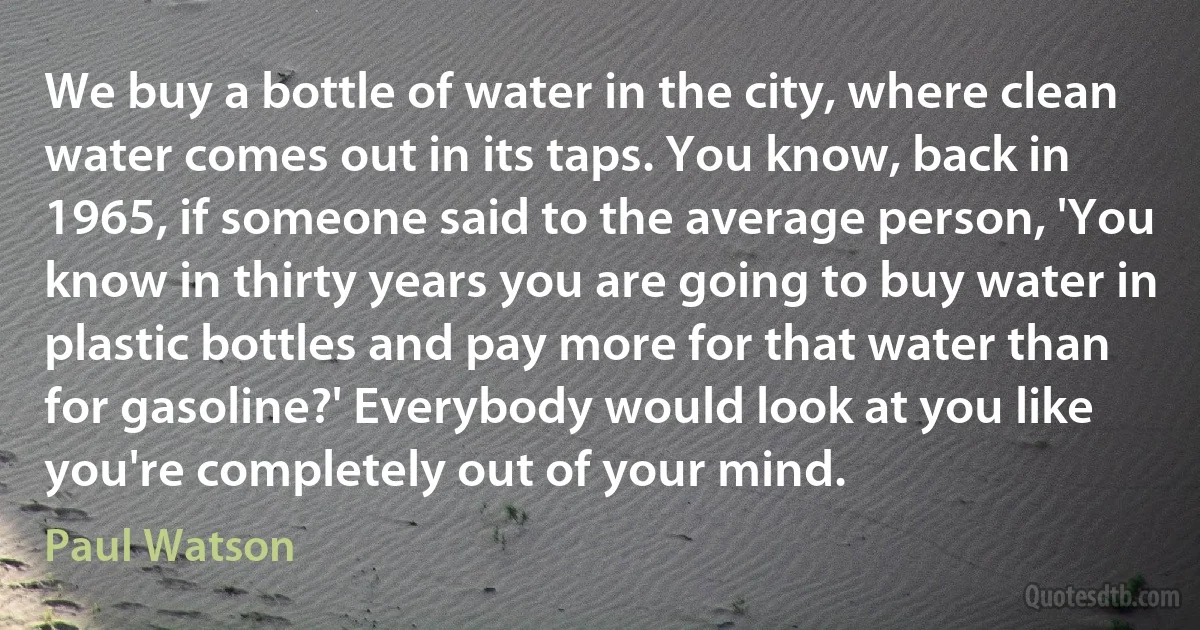 We buy a bottle of water in the city, where clean water comes out in its taps. You know, back in 1965, if someone said to the average person, 'You know in thirty years you are going to buy water in plastic bottles and pay more for that water than for gasoline?' Everybody would look at you like you're completely out of your mind. (Paul Watson)