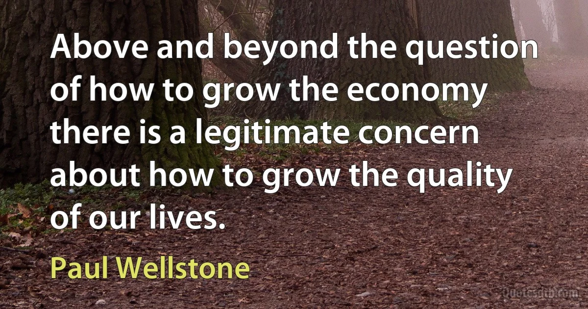 Above and beyond the question of how to grow the economy there is a legitimate concern about how to grow the quality of our lives. (Paul Wellstone)