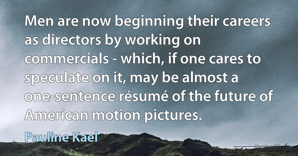 Men are now beginning their careers as directors by working on commercials - which, if one cares to speculate on it, may be almost a one-sentence résumé of the future of American motion pictures. (Pauline Kael)