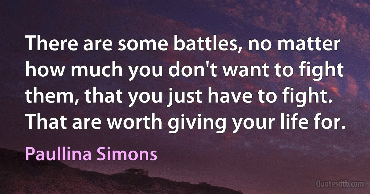 There are some battles, no matter how much you don't want to fight them, that you just have to fight. That are worth giving your life for. (Paullina Simons)