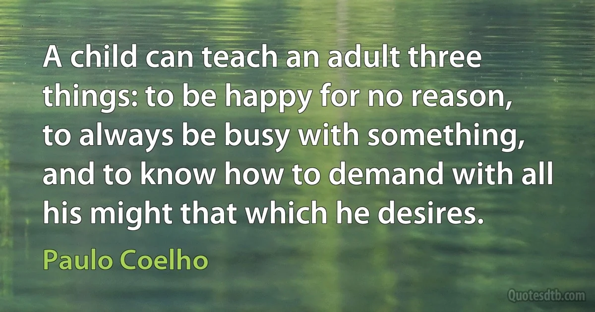 A child can teach an adult three things: to be happy for no reason, to always be busy with something, and to know how to demand with all his might that which he desires. (Paulo Coelho)