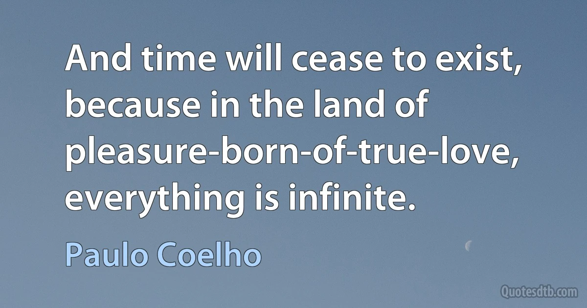 And time will cease to exist, because in the land of pleasure-born-of-true-love, everything is infinite. (Paulo Coelho)