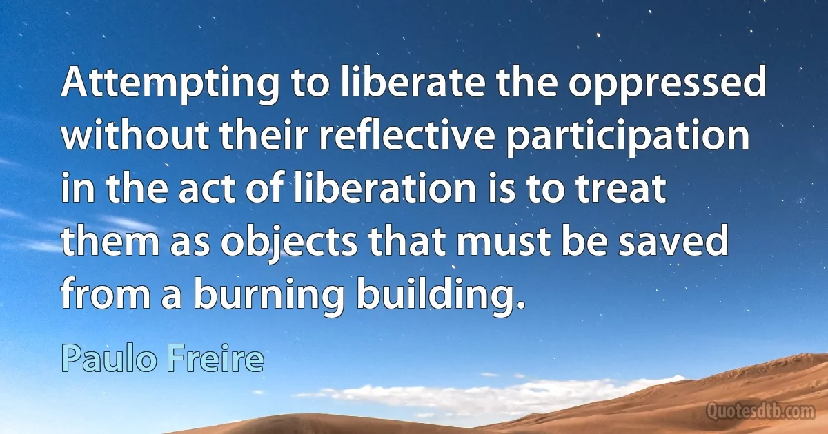 Attempting to liberate the oppressed without their reflective participation in the act of liberation is to treat them as objects that must be saved from a burning building. (Paulo Freire)