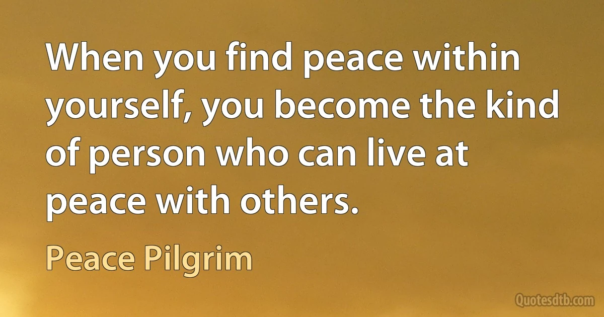 When you find peace within yourself, you become the kind of person who can live at peace with others. (Peace Pilgrim)