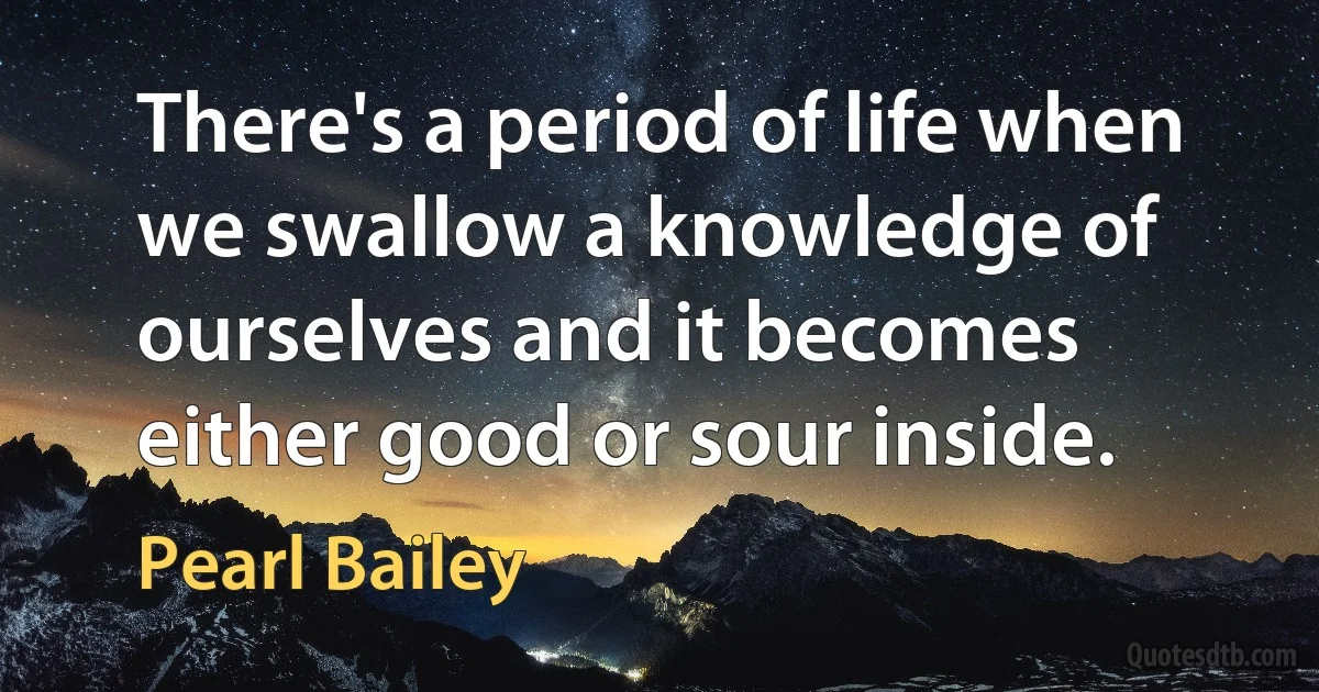 There's a period of life when we swallow a knowledge of ourselves and it becomes either good or sour inside. (Pearl Bailey)