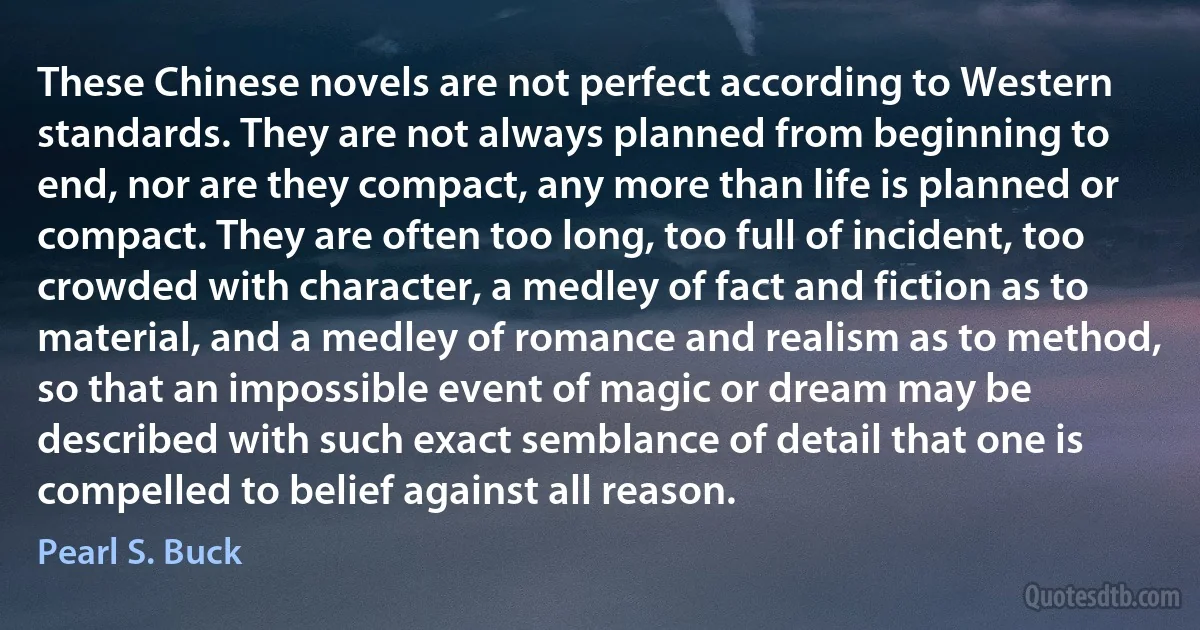These Chinese novels are not perfect according to Western standards. They are not always planned from beginning to end, nor are they compact, any more than life is planned or compact. They are often too long, too full of incident, too crowded with character, a medley of fact and fiction as to material, and a medley of romance and realism as to method, so that an impossible event of magic or dream may be described with such exact semblance of detail that one is compelled to belief against all reason. (Pearl S. Buck)