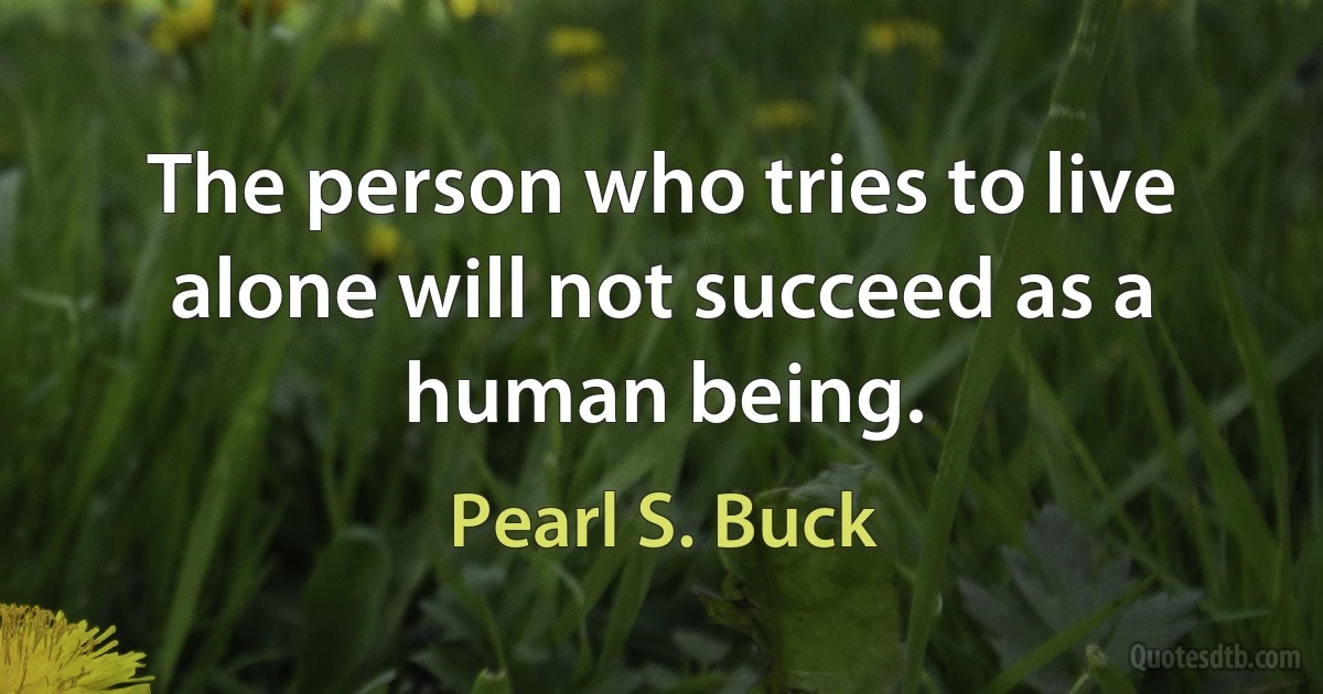 The person who tries to live alone will not succeed as a human being. (Pearl S. Buck)