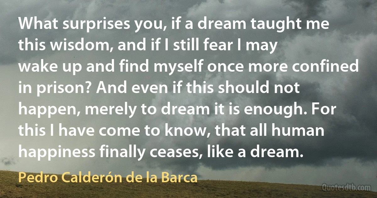 What surprises you, if a dream taught me this wisdom, and if I still fear I may wake up and find myself once more confined in prison? And even if this should not happen, merely to dream it is enough. For this I have come to know, that all human happiness finally ceases, like a dream. (Pedro Calderón de la Barca)