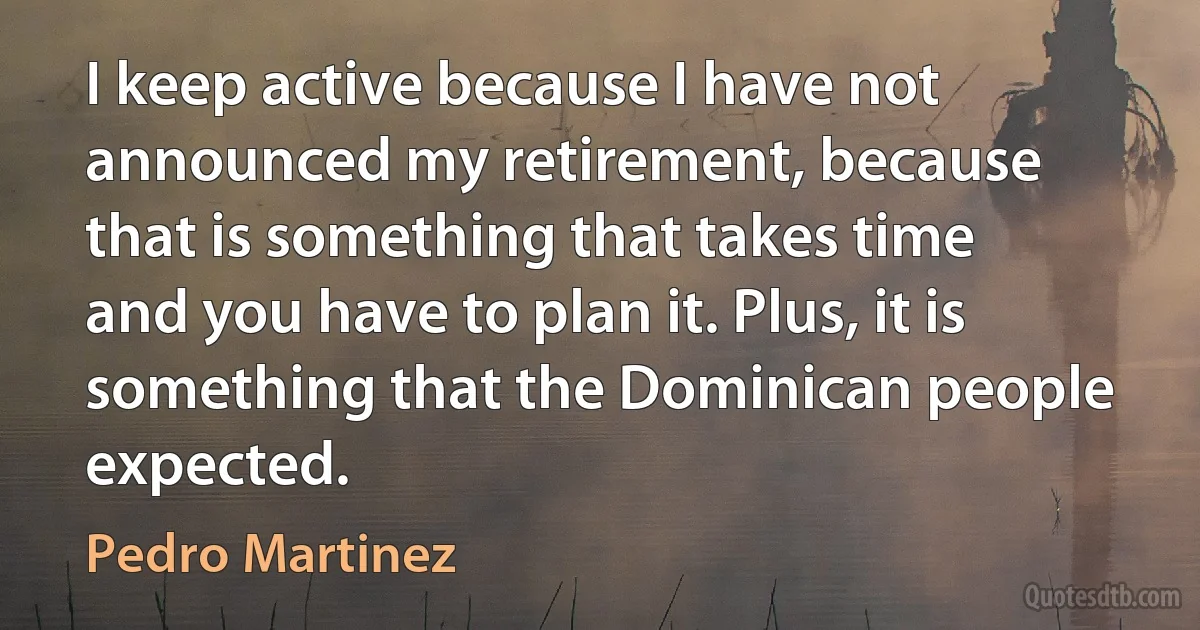 I keep active because I have not announced my retirement, because that is something that takes time and you have to plan it. Plus, it is something that the Dominican people expected. (Pedro Martinez)