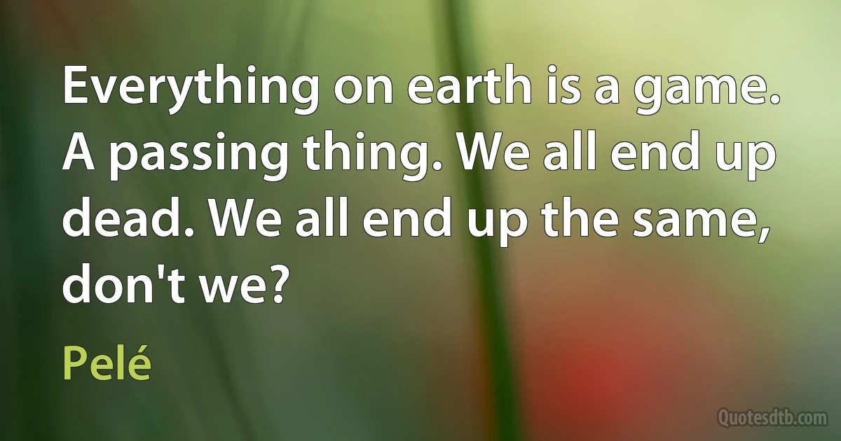 Everything on earth is a game. A passing thing. We all end up dead. We all end up the same, don't we? (Pelé)