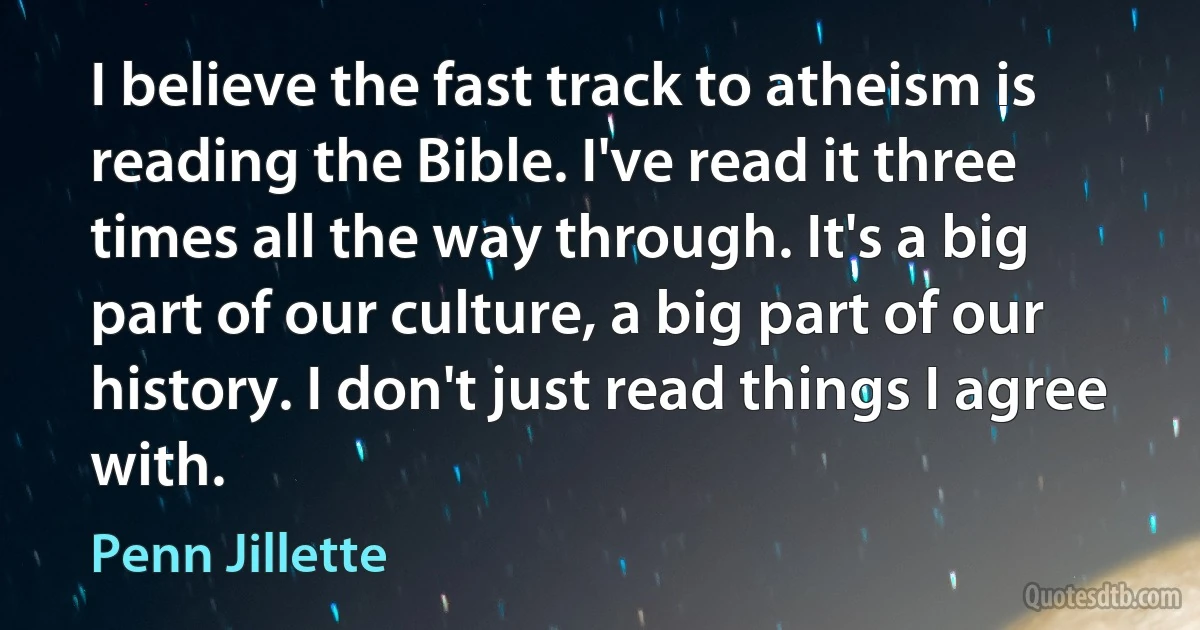 I believe the fast track to atheism is reading the Bible. I've read it three times all the way through. It's a big part of our culture, a big part of our history. I don't just read things I agree with. (Penn Jillette)