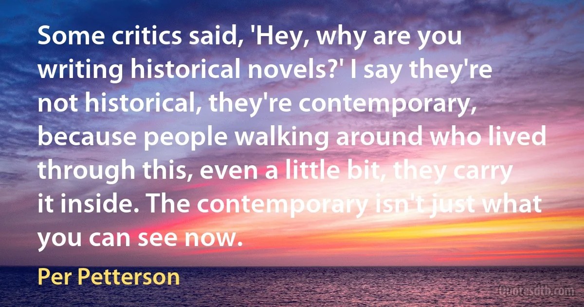 Some critics said, 'Hey, why are you writing historical novels?' I say they're not historical, they're contemporary, because people walking around who lived through this, even a little bit, they carry it inside. The contemporary isn't just what you can see now. (Per Petterson)