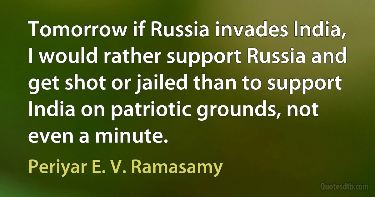 Tomorrow if Russia invades India, I would rather support Russia and get shot or jailed than to support India on patriotic grounds, not even a minute. (Periyar E. V. Ramasamy)