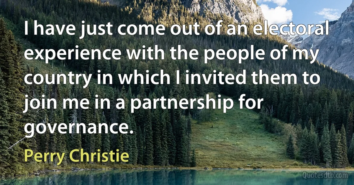 I have just come out of an electoral experience with the people of my country in which I invited them to join me in a partnership for governance. (Perry Christie)