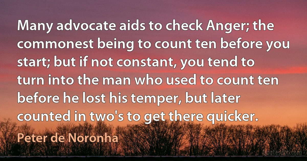 Many advocate aids to check Anger; the commonest being to count ten before you start; but if not constant, you tend to turn into the man who used to count ten before he lost his temper, but later counted in two's to get there quicker. (Peter de Noronha)