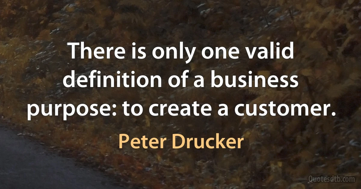 There is only one valid definition of a business purpose: to create a customer. (Peter Drucker)