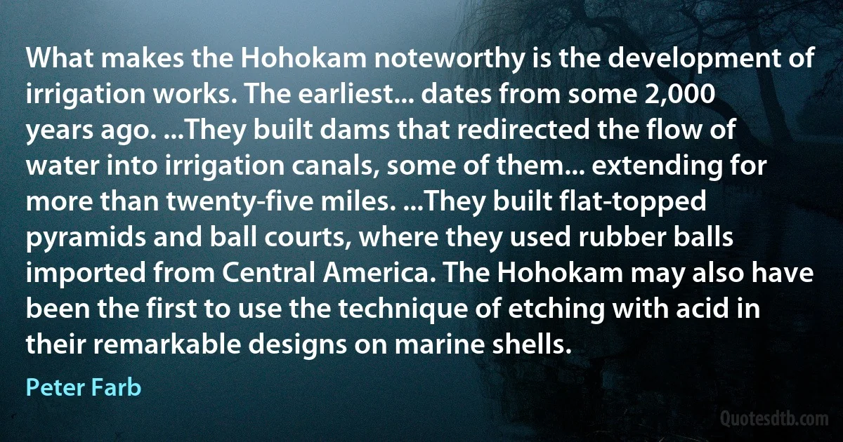 What makes the Hohokam noteworthy is the development of irrigation works. The earliest... dates from some 2,000 years ago. ...They built dams that redirected the flow of water into irrigation canals, some of them... extending for more than twenty-five miles. ...They built flat-topped pyramids and ball courts, where they used rubber balls imported from Central America. The Hohokam may also have been the first to use the technique of etching with acid in their remarkable designs on marine shells. (Peter Farb)