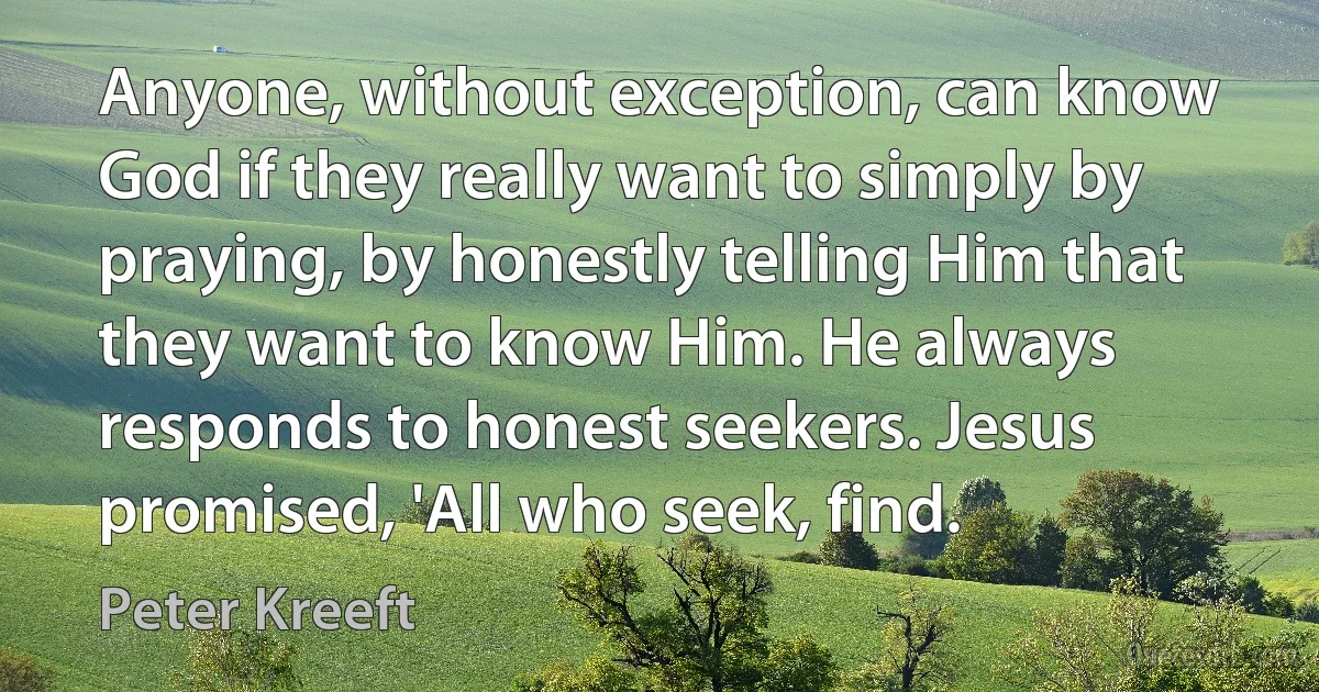 Anyone, without exception, can know God if they really want to simply by praying, by honestly telling Him that they want to know Him. He always responds to honest seekers. Jesus promised, 'All who seek, find. (Peter Kreeft)