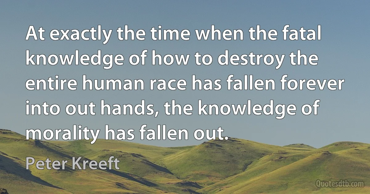 At exactly the time when the fatal knowledge of how to destroy the entire human race has fallen forever into out hands, the knowledge of morality has fallen out. (Peter Kreeft)