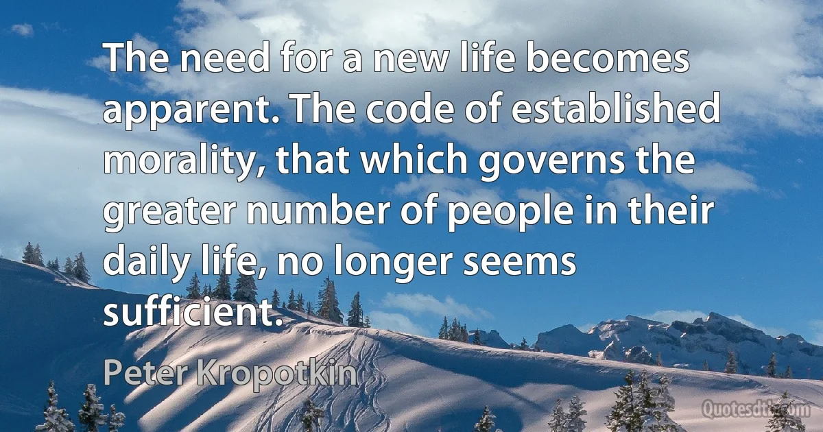 The need for a new life becomes apparent. The code of established morality, that which governs the greater number of people in their daily life, no longer seems sufficient. (Peter Kropotkin)