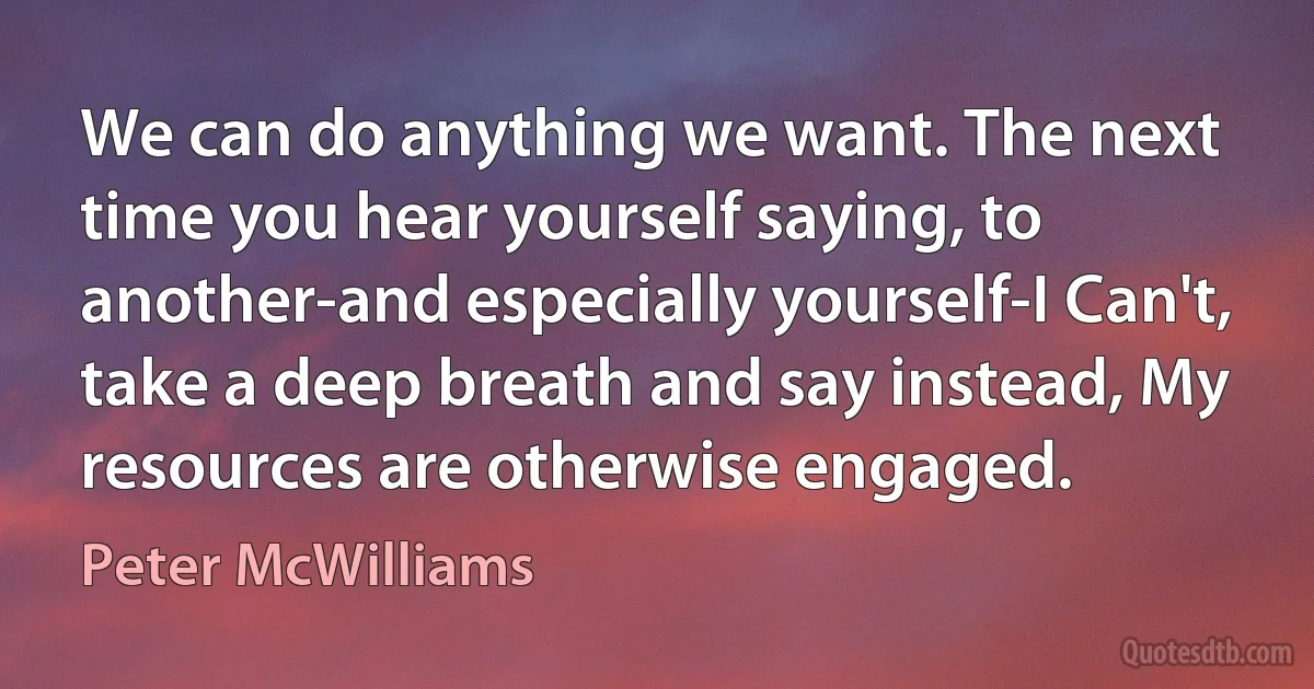 We can do anything we want. The next time you hear yourself saying, to another-and especially yourself-I Can't, take a deep breath and say instead, My resources are otherwise engaged. (Peter McWilliams)