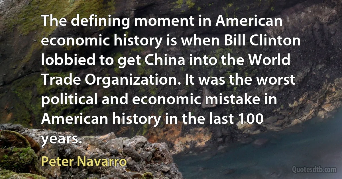 The defining moment in American economic history is when Bill Clinton lobbied to get China into the World Trade Organization. It was the worst political and economic mistake in American history in the last 100 years. (Peter Navarro)