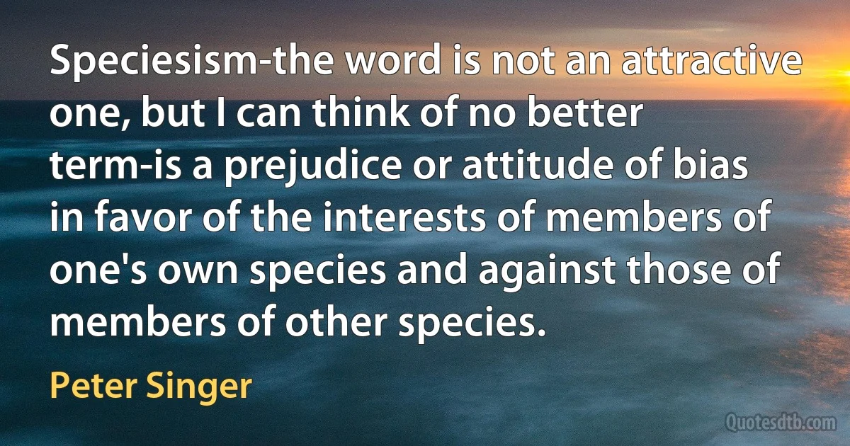 Speciesism-the word is not an attractive one, but I can think of no better term-is a prejudice or attitude of bias in favor of the interests of members of one's own species and against those of members of other species. (Peter Singer)