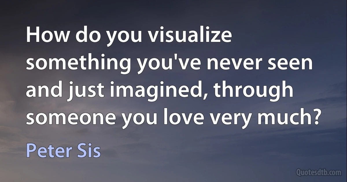 How do you visualize something you've never seen and just imagined, through someone you love very much? (Peter Sis)