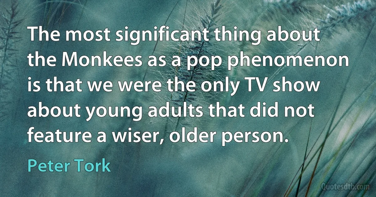 The most significant thing about the Monkees as a pop phenomenon is that we were the only TV show about young adults that did not feature a wiser, older person. (Peter Tork)