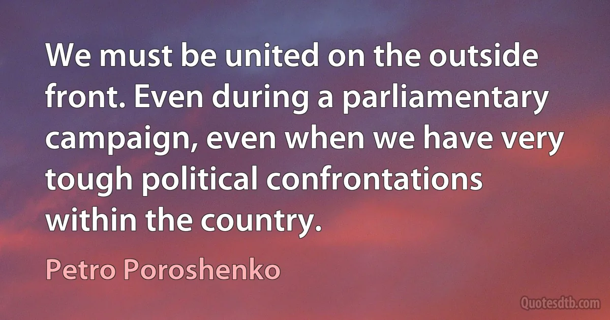 We must be united on the outside front. Even during a parliamentary campaign, even when we have very tough political confrontations within the country. (Petro Poroshenko)