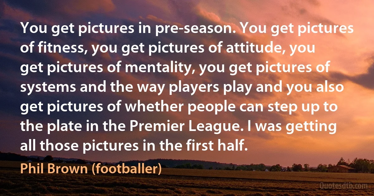 You get pictures in pre-season. You get pictures of fitness, you get pictures of attitude, you get pictures of mentality, you get pictures of systems and the way players play and you also get pictures of whether people can step up to the plate in the Premier League. I was getting all those pictures in the first half. (Phil Brown (footballer))