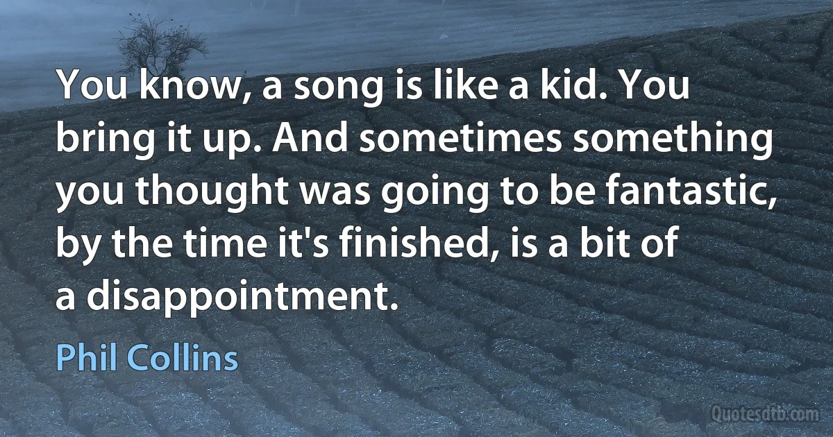 You know, a song is like a kid. You bring it up. And sometimes something you thought was going to be fantastic, by the time it's finished, is a bit of a disappointment. (Phil Collins)