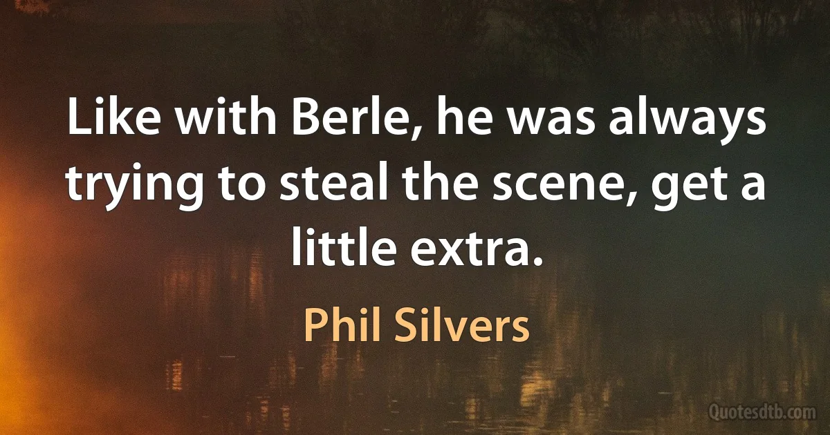 Like with Berle, he was always trying to steal the scene, get a little extra. (Phil Silvers)