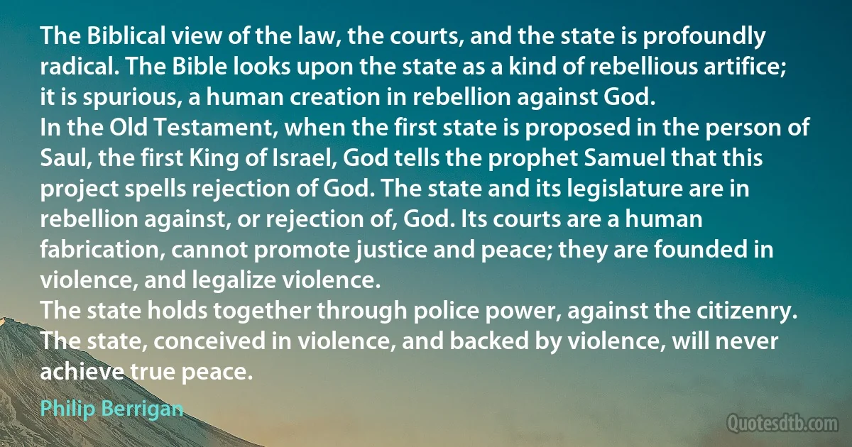 The Biblical view of the law, the courts, and the state is profoundly radical. The Bible looks upon the state as a kind of rebellious artifice; it is spurious, a human creation in rebellion against God.
In the Old Testament, when the first state is proposed in the person of Saul, the first King of Israel, God tells the prophet Samuel that this project spells rejection of God. The state and its legislature are in rebellion against, or rejection of, God. Its courts are a human fabrication, cannot promote justice and peace; they are founded in violence, and legalize violence.
The state holds together through police power, against the citizenry.
The state, conceived in violence, and backed by violence, will never achieve true peace. (Philip Berrigan)