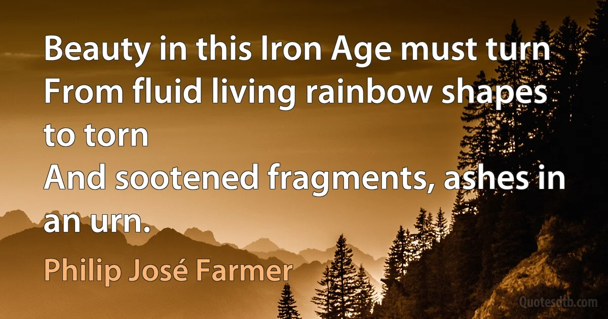 Beauty in this Iron Age must turn
From fluid living rainbow shapes to torn
And sootened fragments, ashes in an urn. (Philip José Farmer)