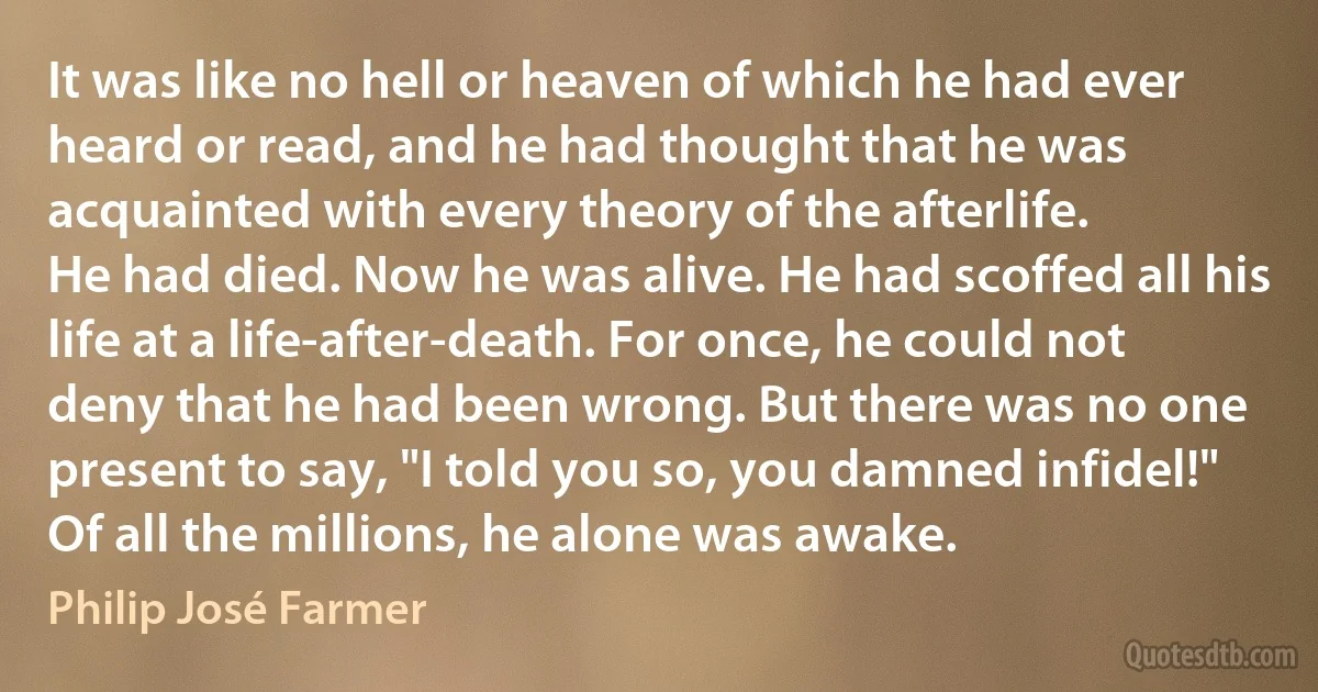 It was like no hell or heaven of which he had ever heard or read, and he had thought that he was acquainted with every theory of the afterlife.
He had died. Now he was alive. He had scoffed all his life at a life-after-death. For once, he could not deny that he had been wrong. But there was no one present to say, "I told you so, you damned infidel!"
Of all the millions, he alone was awake. (Philip José Farmer)