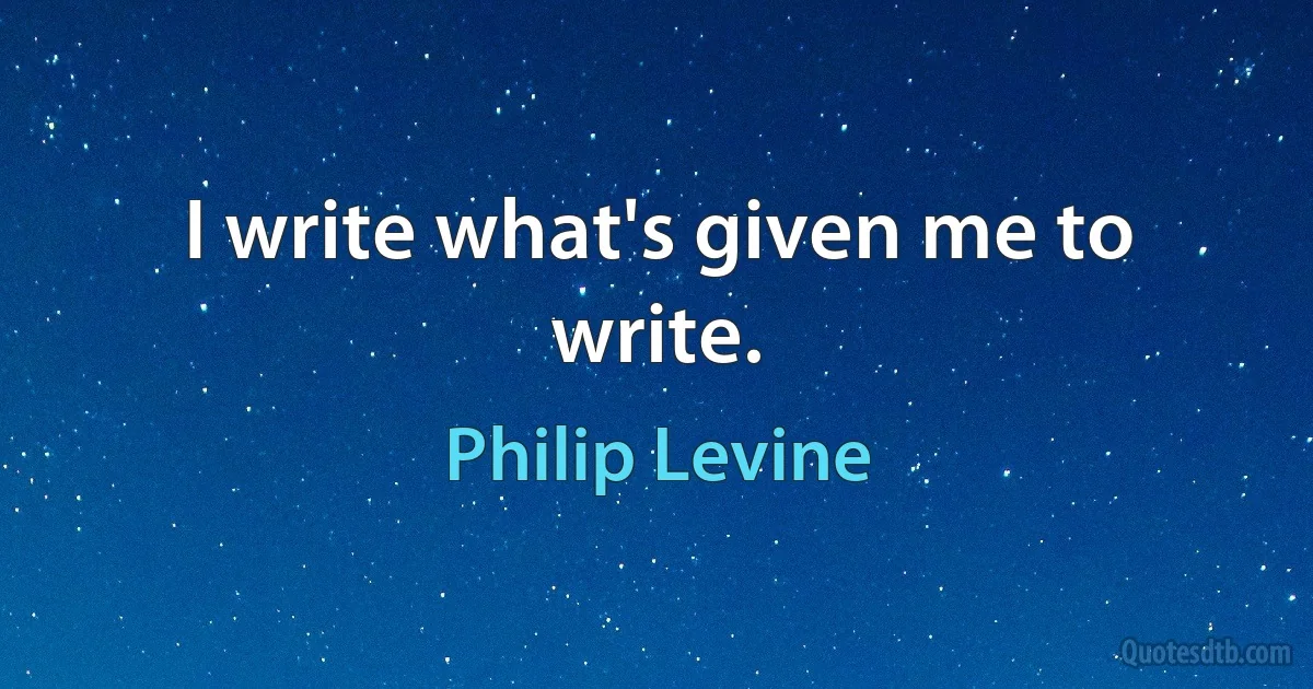 I write what's given me to write. (Philip Levine)