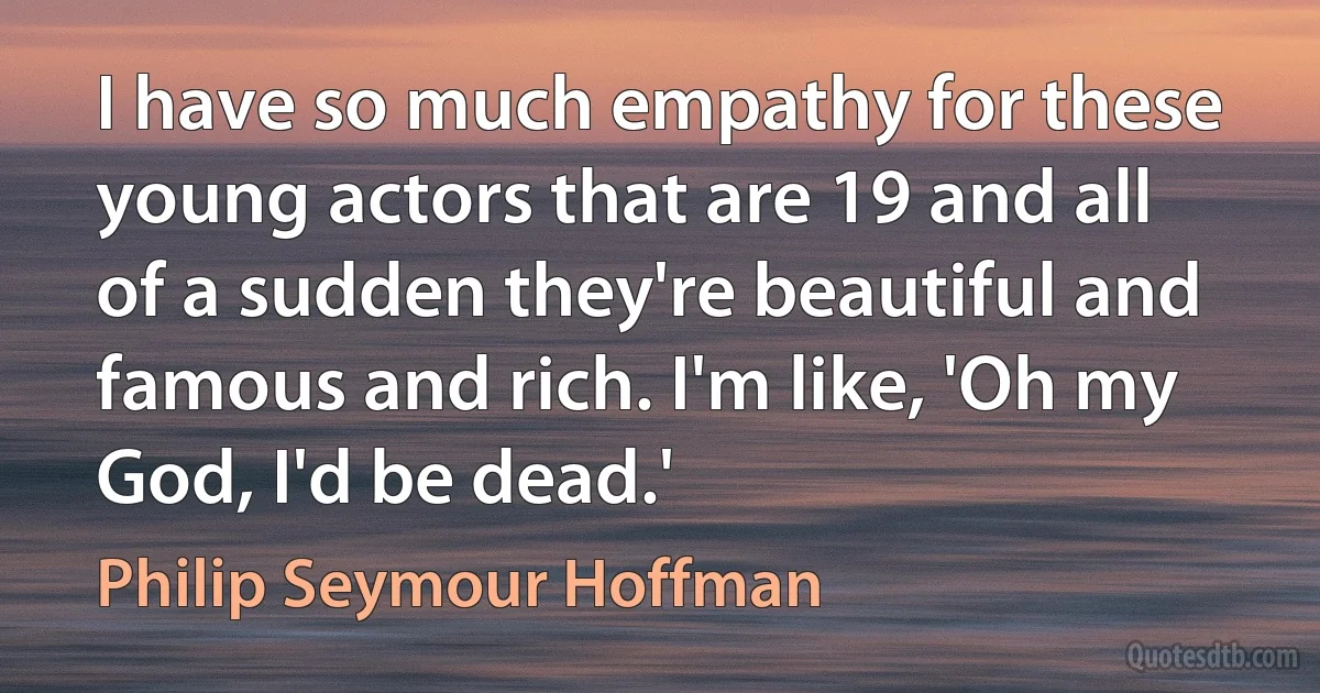 I have so much empathy for these young actors that are 19 and all of a sudden they're beautiful and famous and rich. I'm like, 'Oh my God, I'd be dead.' (Philip Seymour Hoffman)