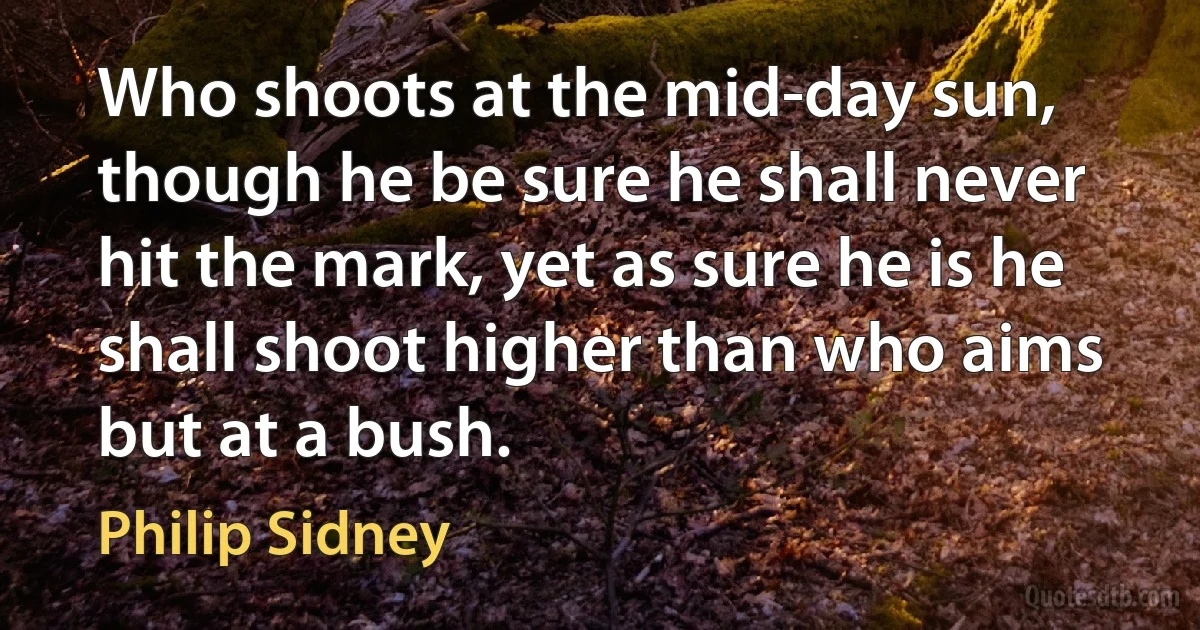 Who shoots at the mid-day sun, though he be sure he shall never hit the mark, yet as sure he is he shall shoot higher than who aims but at a bush. (Philip Sidney)