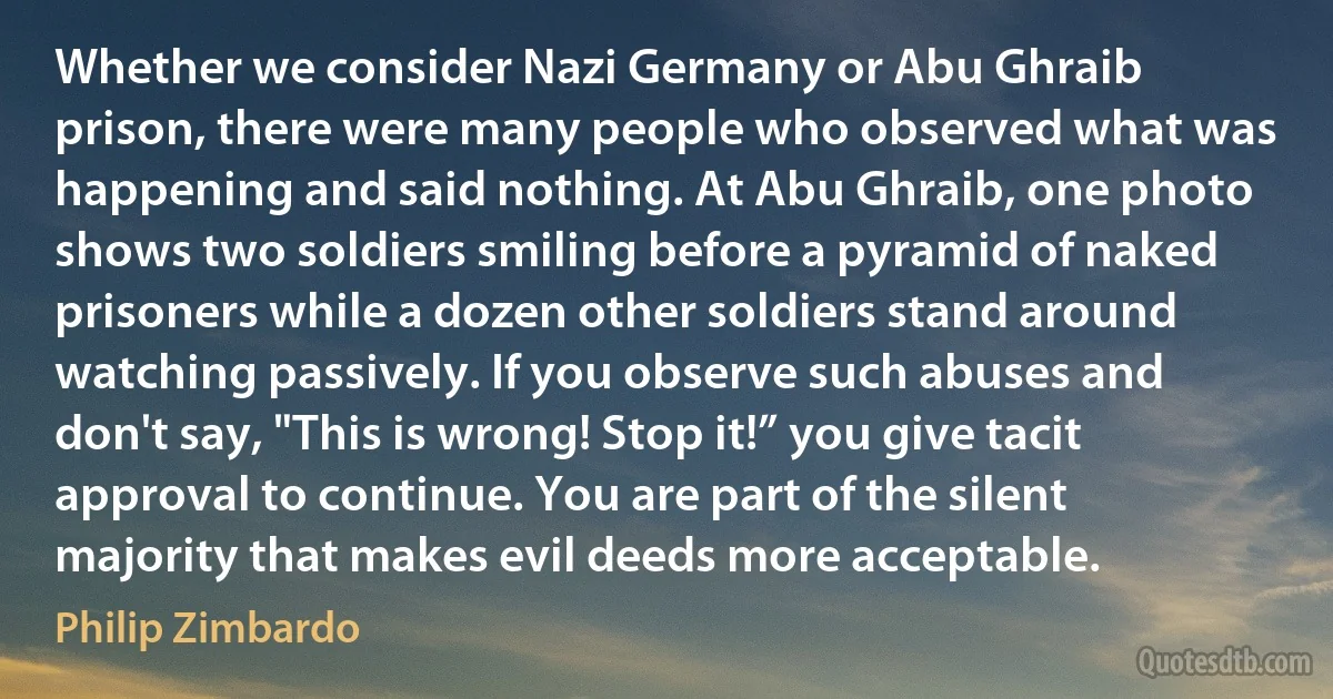 Whether we consider Nazi Germany or Abu Ghraib prison, there were many people who observed what was happening and said nothing. At Abu Ghraib, one photo shows two soldiers smiling before a pyramid of naked prisoners while a dozen other soldiers stand around watching passively. If you observe such abuses and don't say, "This is wrong! Stop it!” you give tacit approval to continue. You are part of the silent majority that makes evil deeds more acceptable. (Philip Zimbardo)