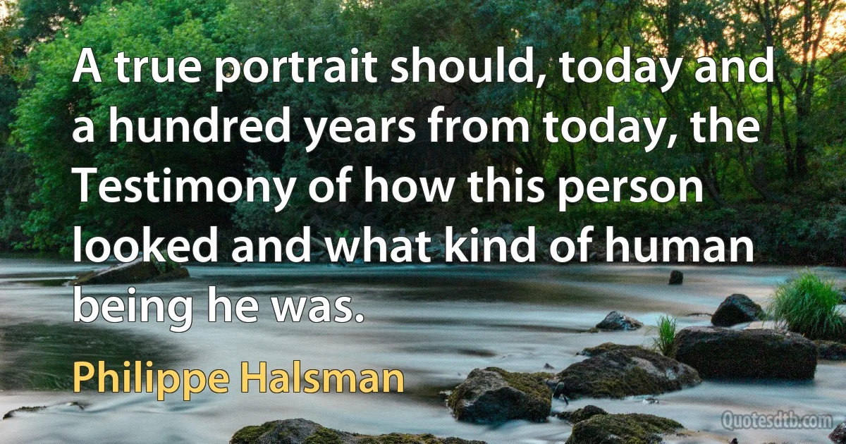 A true portrait should, today and a hundred years from today, the Testimony of how this person looked and what kind of human being he was. (Philippe Halsman)