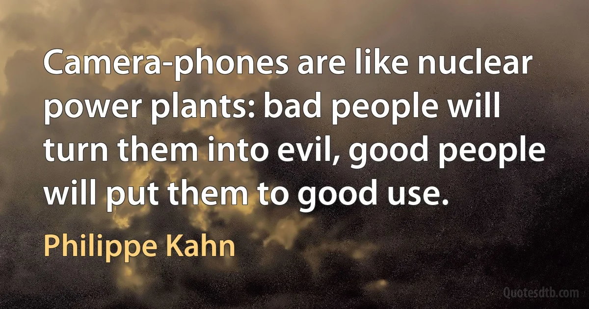 Camera-phones are like nuclear power plants: bad people will turn them into evil, good people will put them to good use. (Philippe Kahn)