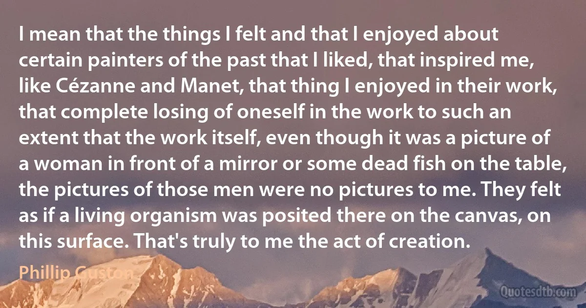 I mean that the things I felt and that I enjoyed about certain painters of the past that I liked, that inspired me, like Cézanne and Manet, that thing I enjoyed in their work, that complete losing of oneself in the work to such an extent that the work itself, even though it was a picture of a woman in front of a mirror or some dead fish on the table, the pictures of those men were no pictures to me. They felt as if a living organism was posited there on the canvas, on this surface. That's truly to me the act of creation. (Phillip Guston)