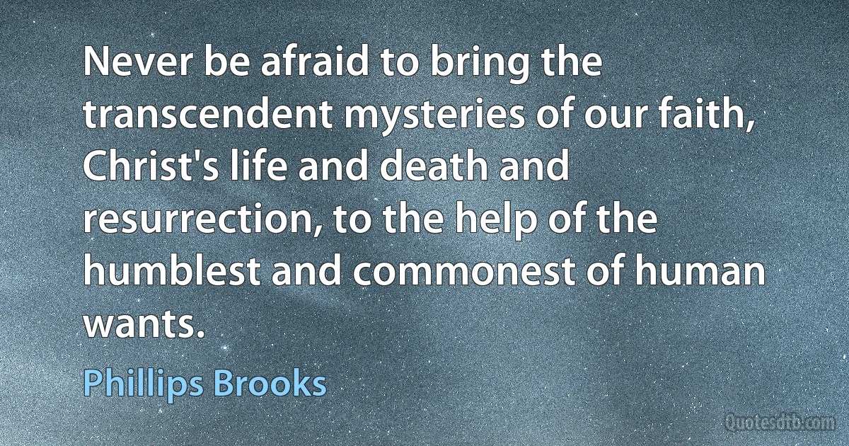 Never be afraid to bring the transcendent mysteries of our faith, Christ's life and death and resurrection, to the help of the humblest and commonest of human wants. (Phillips Brooks)