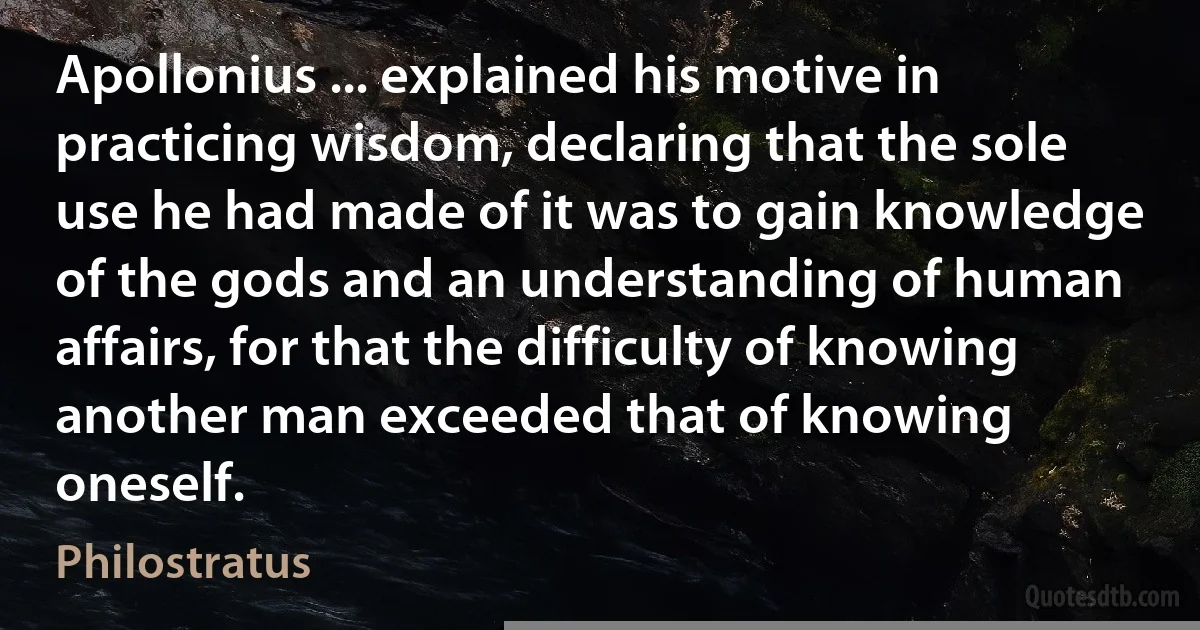 Apollonius ... explained his motive in practicing wisdom, declaring that the sole use he had made of it was to gain knowledge of the gods and an understanding of human affairs, for that the difficulty of knowing another man exceeded that of knowing oneself. (Philostratus)