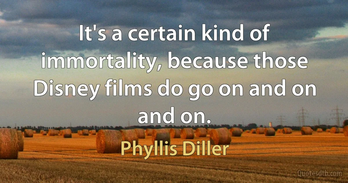 It's a certain kind of immortality, because those Disney films do go on and on and on. (Phyllis Diller)