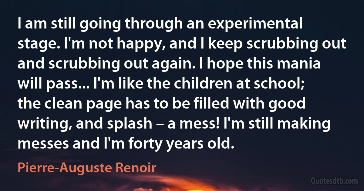 I am still going through an experimental stage. I'm not happy, and I keep scrubbing out and scrubbing out again. I hope this mania will pass... I'm like the children at school; the clean page has to be filled with good writing, and splash – a mess! I'm still making messes and I'm forty years old. (Pierre-Auguste Renoir)