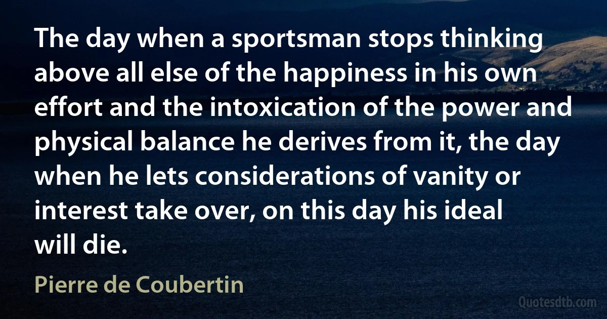 The day when a sportsman stops thinking above all else of the happiness in his own effort and the intoxication of the power and physical balance he derives from it, the day when he lets considerations of vanity or interest take over, on this day his ideal will die. (Pierre de Coubertin)