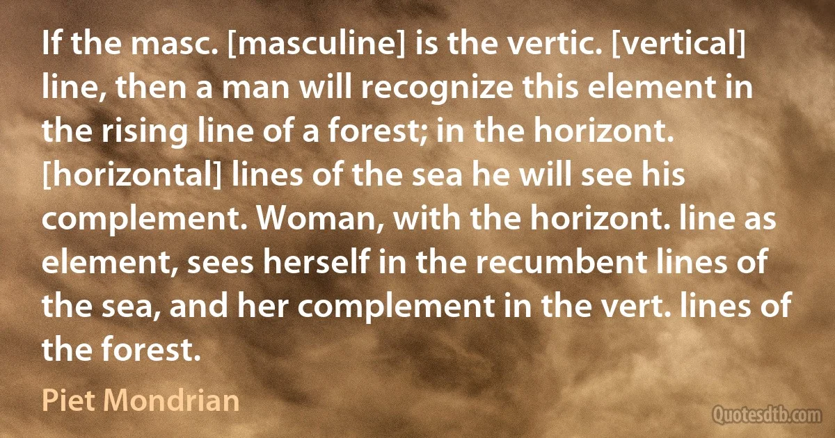 If the masc. [masculine] is the vertic. [vertical] line, then a man will recognize this element in the rising line of a forest; in the horizont. [horizontal] lines of the sea he will see his complement. Woman, with the horizont. line as element, sees herself in the recumbent lines of the sea, and her complement in the vert. lines of the forest. (Piet Mondrian)