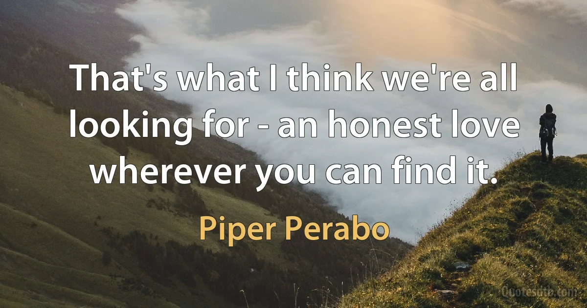 That's what I think we're all looking for - an honest love wherever you can find it. (Piper Perabo)